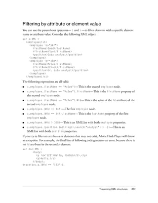 Filtering by attribute or element value
You can use the parentheses operators— ( and ) —to filter elements with a specific element
name or attribute value. Consider the following XML object:
var x:XML =
<employeeList>
<employee id="347">
<lastName>Zmed</lastName>
<firstName>Sue</firstName>
<position>Data analyst</position>
</employee>
<employee id="348">
<lastName>McGee</lastName>
<firstName>Chuck</firstName>
<position>Jr. data analyst</position>
</employee>
</employeeList>

The following expressions are all valid:
■

x.employee.(lastName == "McGee")—This

is the second employee node.

■

x.employee.(lastName == "McGee").firstName—This

is the firstName property of

the second employee node.
■

x.employee.(lastName == "McGee").@id—This

is the value of the id attribute of the

second employee node.
■

x.employee.(@id == 347)—The

■

x.employee.(@id == 347).lastName—This
employee

■
■

first employee node.
is the lastName property of the first

node.

x.employee.(@id > 300)—This

is an XMLList with both employee properties.

x.employee.(position.toString().search("analyst") > -1)—This

is an

XMLList with both position properties.
If you try to filter on attributes or elements that may not exist, Adobe Flash Player will throw
an exception. For example, the final line of following code generates an error, because there is
no id attribute in the second p element:
var doc:XML =
<body>
<p id='123'>Hello, <b>Bob</b>.</p>
<p>Hello.</p>
</body>;
trace(doc.p.(@id == '123'));

Traversing XML structures

361

 