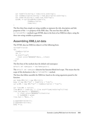 var itemTitle:String = item.title.toString();
var itemDescription:String = item.description.toString();
var itemLink:String = item.link.toString();
outXML += buildItemHTML(itemTitle,
itemDescription,
itemLink);
}

The first three lines simply set string variables to represent the title, description and link
properties of the item property of the XML data. The next line then calls the
buildItemHTML() method to get HTML data in the form of an XMLList object, using the
three new string variables as parameters.

Assembling XMLList data
The HTML data (an XMLList object) is of the following form:
<b>itemTitle</b>
<p>
itemDescription
<br />
<a href="link">
<font color="#008000">More...</font>
</a>
</p>

The first lines of the method clear the default xml namespace:
default xml namespace = new Namespace();

The default xml namespace directive has function block-level scope. This means that the
scope of this declaration is the buildItemHTML() method.
The lines that follow assemble the XMLList, based on the string arguments passed to the
function:
var body:XMLList = new XMLList();
body += new XML("<b>" + itemTitle + "</b>");
var p:XML = new XML("<p>" + itemDescription + "</p>");
var link:XML = <a></a>;
link.@href = itemLink; // <link href="itemLinkString"></link>
link.font.@color = "#008000";
// <font color="#008000"></font></a>
// 0x008000 = green
link.font = "More...";
p.appendChild(<br/>);
p.appendChild(link);
body += p;

Example: Loading RSS data from the Internet

369

 