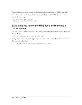 This XMLList object represents string data suitable for an ActionScript HTML text field.
The xmlLoaded() method uses the return value of the buildItemHTML() method and
converts it to a string:
XML.prettyPrinting = false;
rssOutput = outXML.toXMLString();

Extracting the title of the RSS feed and sending a
custom event
The xmlLoaded() method sets a rssTitle string variable, based on information in the source
RSS XML data:
rssTitle = rssXML.channel.title.toString();

Finally, the xmlLoaded() method generates an event, which notifies the application that the
data is parsed and available:
dataWritten = new Event("dataWritten", true);

370

Working with XML

 