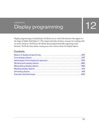 CHAPTER 12

12

Display programming
Display programming in ActionScript 3.0 allows you to work with elements that appear on
the Stage of Adobe Flash Player 9. This chapter describes the basic concepts for working with
on-screen elements. You’ll learn the details about programmatically organizing visual
elements. You’ll also learn about creating your own custom classes for display objects.

Contents
Basics of display programming . . . . . . . . . . . . . . . . . . . . . . . . . . . . . . . . . . . . . . . . . . . . 372
Core display classes . . . . . . . . . . . . . . . . . . . . . . . . . . . . . . . . . . . . . . . . . . . . . . . . . . . . . 377
Advantages of the display list approach . . . . . . . . . . . . . . . . . . . . . . . . . . . . . . . . . . . . 379
Working with display objects . . . . . . . . . . . . . . . . . . . . . . . . . . . . . . . . . . . . . . . . . . . . . .382
Manipulating display objects . . . . . . . . . . . . . . . . . . . . . . . . . . . . . . . . . . . . . . . . . . . . . 395
Masking display objects . . . . . . . . . . . . . . . . . . . . . . . . . . . . . . . . . . . . . . . . . . . . . . . . . . 414
Animating objects. . . . . . . . . . . . . . . . . . . . . . . . . . . . . . . . . . . . . . . . . . . . . . . . . . . . . . . . 416
Example: SpriteArranger . . . . . . . . . . . . . . . . . . . . . . . . . . . . . . . . . . . . . . . . . . . . . . . . .423

371

 