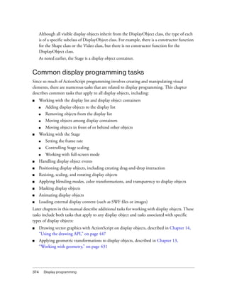 Although all visible display objects inherit from the DisplayObject class, the type of each
is of a specific subclass of DisplayObject class. For example, there is a constructor function
for the Shape class or the Video class, but there is no constructor function for the
DisplayObject class.
As noted earlier, the Stage is a display object container.

Common display programming tasks
Since so much of ActionScript programming involves creating and manipulating visual
elements, there are numerous tasks that are related to display programming. This chapter
describes common tasks that apply to all display objects, including:
■

Working with the display list and display object containers
■

Removing objects from the display list

■

Moving objects among display containers

■

■

Adding display objects to the display list

■

Moving objects in front of or behind other objects

Working with the Stage
■

Setting the frame rate

■

Controlling Stage scaling

■

Working with full-screen mode

■

Handling display object events

■

Positioning display objects, including creating drag-and-drop interaction

■

Resizing, scaling, and rotating display objects

■

Applying blending modes, color transformations, and transparency to display objects

■

Masking display objects

■

Animating display objects

■

Loading external display content (such as SWF files or images)

Later chapters in this manual describe additional tasks for working with display objects. These
tasks include both tasks that apply to any display object and tasks associated with specific
types of display objects:
■

Drawing vector graphics with ActionScript on display objects, described in Chapter 14,
“Using the drawing API,” on page 447

■

Applying geometric transformations to display objects, described in Chapter 13,
“Working with geometry,” on page 431

374

Display programming

 