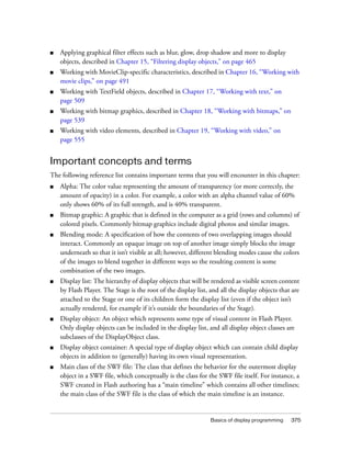 ■

Applying graphical filter effects such as blur, glow, drop shadow and more to display
objects, described in Chapter 15, “Filtering display objects,” on page 465

■

Working with MovieClip-specific characteristics, described in Chapter 16, “Working with
movie clips,” on page 491

■

Working with TextField objects, described in Chapter 17, “Working with text,” on
page 509

■

Working with bitmap graphics, described in Chapter 18, “Working with bitmaps,” on
page 539

■

Working with video elements, described in Chapter 19, “Working with video,” on
page 555

Important concepts and terms
The following reference list contains important terms that you will encounter in this chapter:
■

Alpha: The color value representing the amount of transparency (or more correctly, the
amount of opacity) in a color. For example, a color with an alpha channel value of 60%
only shows 60% of its full strength, and is 40% transparent.

■

Bitmap graphic: A graphic that is defined in the computer as a grid (rows and columns) of
colored pixels. Commonly bitmap graphics include digital photos and similar images.

■

Blending mode: A specification of how the contents of two overlapping images should
interact. Commonly an opaque image on top of another image simply blocks the image
underneath so that it isn’t visible at all; however, different blending modes cause the colors
of the images to blend together in different ways so the resulting content is some
combination of the two images.

■

Display list: The hierarchy of display objects that will be rendered as visible screen content
by Flash Player. The Stage is the root of the display list, and all the display objects that are
attached to the Stage or one of its children form the display list (even if the object isn’t
actually rendered, for example if it’s outside the boundaries of the Stage).

■

Display object: An object which represents some type of visual content in Flash Player.
Only display objects can be included in the display list, and all display object classes are
subclasses of the DisplayObject class.

■

Display object container: A special type of display object which can contain child display
objects in addition to (generally) having its own visual representation.

■

Main class of the SWF file: The class that defines the behavior for the outermost display
object in a SWF file, which conceptually is the class for the SWF file itself. For instance, a
SWF created in Flash authoring has a “main timeline” which contains all other timelines;
the main class of the SWF file is the class of which the main timeline is an instance.

Basics of display programming

375

 