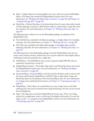 ■

Sprite—A Sprite object can contain graphics of its own, and it can contain child display
objects. (The Sprite class extends the DisplayObjectContainer class). For more
information, see “Working with display object containers” on page 383 and Chapter 14,
“Using the drawing API,” on page 447.

■

MovieClip—A MovieClip object is the ActionScript form of a movie clip symbol created
in Flash authoring. In practice, a MovieClip is similar to a Sprite object, except that it also
has a timeline. For more information, see Chapter 16, “Working with movie clips,” on
page 491.

The following classes, which are not in the flash.display package, are subclasses of the
DisplayObject class:
■

The TextField class, included in the flash.text package, is a display object for text display
and input. For more information, see Chapter 17, “Working with text,” on page 509.

■

The Video class, included in the flash.media package, is the display object used for
displaying video files. For more information, see Chapter 19, “Working with video,” on
page 555.

The following classes in the flash.display package extend the DisplayObject class, but you
cannot create instances of them. Instead, they serve as parent classes for other display objects,
combining common functionality into a single class.
■

AVM1Movie—The AVM1Movie class is used to represent loaded SWF files that are
authored in ActionScript 1.0 and 2.0.

■

DisplayObjectContainer—The Loader, Stage, Sprite, and MovieClip classes each extend
the DisplayObjectContainer class. For more information, see “Working with display
object containers” on page 383.

■

InteractiveObject—InteractiveObject is the base class for all objects used to interact with
the mouse and keyboard. SimpleButton, TextField, Video, Loader, Sprite, Stage, and
MovieClip objects are all subclasses of the InteractiveObject class. For more information
on creating mouse and keyboard interaction, see Chapter 21, “Capturing user input,” on
page 631.

■

MorphShape—These objects are created when you create a shape tween in the Flash
authoring tool. You cannot instantiate them using ActionScript, but they can be accessed
from the display list.

■

Stage—The Stage class extends the DisplayObjectContainer class. There is one Stage
instance for an application, and it is at the top of the display list hierarchy. To access the
Stage, use the stage property of any DisplayObject instance. For more information, see
“Setting Stage properties” on page 389.

378

Display programming

 