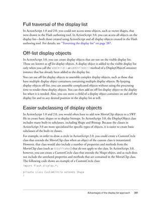 Full traversal of the display list
In ActionScript 1.0 and 2.0, you could not access some objects, such as vector shapes, that
were drawn in the Flash authoring tool. In ActionScript 3.0, you can access all objects on the
display list—both those created using ActionScript and all display objects created in the Flash
authoring tool. For details, see “Traversing the display list” on page 387.

Off-list display objects
In ActionScript 3.0, you can create display objects that are not on the visible display list.
These are known as off-list display objects. A display object is added to the visible display list
only when you call the addChild() or addChildAt() method of a DisplayObjectContainer
instance that has already been added to the display list.
You can use off-list display objects to assemble complex display objects, such as those that
have multiple display object containers containing multiple display objects. By keeping
display objects off-list, you can assemble complicated objects without using the processing
time to render these display objects. You can then add an off-list display object to the display
list when it is needed. Also, you can move a child of a display object container on and off the
display list and to any desired position in the display list at will.

Easier subclassing of display objects
In ActionScript 1.0 and 2.0, you would often have to add new MovieClip objects to a SWF
file to create basic shapes or to display bitmaps. In ActionScript 3.0, the DisplayObject class
includes many built-in subclasses, including Shape and Bitmap. Because the classes in
ActionScript 3.0 are more specialized for specific types of objects, it is easier to create basic
subclasses of the built-in classes.
For example, in order to draw a circle in ActionScript 2.0, you could create a CustomCircle
class that extends the MovieClip class when an object of the custom class is instantiated.
However, that class would also include a number of properties and methods from the
MovieClip class (such as totalFrames) that do not apply to the class. In ActionScript 3.0,
however, you can create a CustomCircle class that extends the Shape object, and as such does
not include the unrelated properties and methods that are contained in the MovieClip class.
The following code shows an example of a CustomCircle class:
import flash.display.*;
private class CustomCircle extends Shape
{

Advantages of the display list approach

381

 