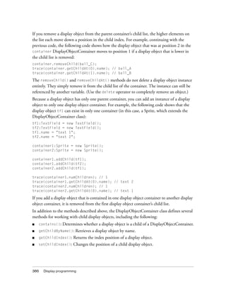If you remove a display object from the parent container’s child list, the higher elements on
the list each move down a position in the child index. For example, continuing with the
previous code, the following code shows how the display object that was at position 2 in the
container DisplayObjectContainer moves to position 1 if a display object that is lower in
the child list is removed:
container.removeChild(ball_C);
trace(container.getChildAt(0).name); // ball_A
trace(container.getChildAt(1).name); // ball_B

The removeChild() and removeChildAt() methods do not delete a display object instance
entirely. They simply remove it from the child list of the container. The instance can still be
referenced by another variable. (Use the delete operator to completely remove an object.)
Because a display object has only one parent container, you can add an instance of a display
object to only one display object container. For example, the following code shows that the
display object tf1 can exist in only one container (in this case, a Sprite, which extends the
DisplayObjectContainer class):
tf1:TextField = new TextField();
tf2:TextField = new TextField();
tf1.name = "text 1";
tf2.name = "text 2";
container1:Sprite = new Sprite();
container2:Sprite = new Sprite();
container1.addChild(tf1);
container1.addChild(tf2);
container2.addChild(tf1);
trace(container1.numChildren); // 1
trace(container1.getChildAt(0).name); // text 2
trace(container2.numChildren); // 1
trace(container2.getChildAt(0).name); // text 1

If you add a display object that is contained in one display object container to another display
object container, it is removed from the first display object container’s child list.
In addition to the methods described above, the DisplayObjectContainer class defines several
methods for working with child display objects, including the following:
■

contains():

■

getChildByName():

■

getChildIndex():

Returns the index position of a display object.

■

setChildIndex():

Changes the position of a child display object.

386

Determines whether a display object is a child of a DisplayObjectContainer.
Retrieves a display object by name.

Display programming

 