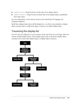 ■

swapChildren():

Swaps the front-to-back order of two display objects.

■

swapChildrenAt():

Swaps the front-to-back order of two display objects, specified by

their index values.
For more information, see the relevant entries in the ActionScript 3.0 Language and
Components Reference.
Recall that a display object that is off the display list—one that is not included in a display
object container that is a child of the Stage—is known as an off-list display object.

Traversing the display list
As you’ve seen, the display list is a tree structure. At the top of the tree is the Stage, which can
contain multiple display objects. Those display objects that are themselves display object
containers can contain other display objects, or display object containers.
Stage

Instance of
the main class of
the SWF file

Display Object
Container

Display Object

Display Object
Container

Display Object

Display Object
Container

Display Object

Display Object
Container

Working with display objects

387

 