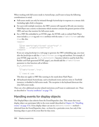 When working with full-screen mode in ActionScript, you’ll want to keep the following
considerations in mind:
■

Full-screen mode can only be initiated through ActionScript in response to a mouse click
(including right-click) or keypress.

■

For users with multiple monitors, the SWF content will expand to fill only one monitor.
Flash Player uses a metric to determine which monitor contains the greatest portion of the
SWF, and uses that monitor for full-screen mode.

■

For a SWF file embedded in an HTML page, the HTML code to embed Flash Player
must include a param tag and embed attribute with the name allowFullScreen and value
true, like this:
<object>
...
<param name="allowFullScreen" value="true" />
<embed ... allowfullscreen="true" />
</object>

If you are using JavaScript in a web page to generate the SWF-embedding tags, you must
alter the JavaScript to add the allowFullScreen param tag and attribute. For example, if
your HTML page uses the AC_FL_RunContent() function (which is used by both Flex
Builder and Flash-generated HTML pages), you should add the allowFullScreen
parameter to that function call as follows:
AC_FL_RunContent(
...
'allowFullScreen','true',
...
); //end AC code

This does not apply to SWF files running in the stand-alone Flash Player.
■

All keyboard-related ActionScript, such as keyboard events and text entry in TextField
instances, is disabled in full-screen mode. The exception is the keyboard shortcuts that
close full-screen mode.

There are a few additional security-related restrictions you’ll want to understand, too. These
are described in “Security sandboxes” on page 770.

Handling events for display objects
The DisplayObject class inherits from the EventDispatcher class. This means that every
display object can participate fully in the event model (described in Chapter 10, “Handling
events,” on page 313). Every display object can use its addEventListener() method—
inherited from the EventDispatcher class—to listen for a particular event, but only if the
listening object is part of the event flow for that event.

392

Display programming

 