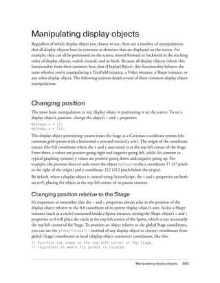 Manipulating display objects
Regardless of which display object you choose to use, there are a number of manipulations
that all display objects have in common as elements that are displayed on the screen. For
example, they can all be positioned on the screen, moved forward or backward in the stacking
order of display objects, scaled, rotated, and so forth. Because all display objects inherit this
functionality from their common base class (DisplayObject), this functionality behaves the
same whether you’re manipulating a TextField instance, a Video instance, a Shape instance, or
any other display object. The following sections detail several of these common display object
manipulations.

Changing position
The most basic manipulation to any display object is positioning it on the screen. To set a
display object’s position, change the object’s x and y properties.
myShape.x = 17;
myShape.y = 212;

The display object positioning system treats the Stage as a Cartesian coordinate system (the
common grid system with a horizontal x axis and vertical y axis). The origin of the coordinate
system (the 0,0 coordinate where the x and y axes meet) is at the top-left corner of the Stage.
From there, x values are positive going right and negative going left, while (in contrast to
typical graphing systems) y values are positive going down and negative going up. For
example, the previous lines of code move the object myShape to the x coordinate 17 (17 pixels
to the right of the origin) and y coordinate 212 (212 pixels below the origin).
By default, when a display object is created using ActionScript, the x and y properties are both
set to 0, placing the object at the top-left corner of its parent content.

Changing position relative to the Stage
It’s important to remember that the x and y properties always refer to the position of the
display object relative to the 0,0 coordinate of its parent display object’s axes. So for a Shape
instance (such as a circle) contained inside a Sprite instance, setting the Shape object’s x and y
properties to 0 will place the circle at the top-left corner of the Sprite, which is not necessarily
the top-left corner of the Stage. To position an object relative to the global Stage coordinates,
you can use the globalToLocal() method of any display object to convert coordinates from
global (Stage) coordinates to local (display object container) coordinates, like this:
// Position the shape at the top-left corner of the Stage,
// regardless of where its parent is located.

Manipulating display objects

395

 