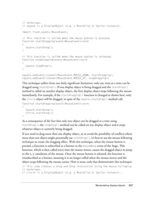 // technique.
// square is a DisplayObject (e.g. a MovieClip or Sprite instance).
import flash.events.MouseEvent;
// This function is called when the mouse button is pressed.
function startDragging(event:MouseEvent):void
{
square.startDrag();
}
// This function is called when the mouse button is released.
function stopDragging(event:MouseEvent):void
{
square.stopDrag();
}
square.addEventListener(MouseEvent.MOUSE_DOWN, startDragging);
square.addEventListener(MouseEvent.MOUSE_UP, stopDragging);

This technique suffers from one fairly significant limitation: only one item at a time can be
dragged using startDrag(). If one display object is being dragged and the startDrag()
method is called on another display object, the first display object stops following the mouse
immediately. For example, if the startDragging() function is changed as shown here, only
the circle object will be dragged, in spite of the square.startDrag() method call:
function startDragging(event:MouseEvent):void
{
square.startDrag();
circle.startDrag();
}

As a consequence of the fact that only one object can be dragged at a time using
startDrag(), the stopDrag() method can be called on any display object and it stops
whatever object is currently being dragged.
If you need to drag more than one display object, or to avoid the possibility of conflicts where
more than one object might potentially use startDrag(), it’s best to use the mouse-following
technique to create the dragging effect. With this technique, when the mouse button is
pressed, a function is subscribed as a listener to the mouseMove event of the Stage. This
function, which is then called every time the mouse moves, causes the dragged object to jump
to the x, y coordinate of the mouse. Once the mouse button is released, the function is
unsubscribed as a listener, meaning it is no longer called when the mouse moves and the
object stops following the mouse cursor. Here is some code that demonstrates this technique:
// This code creates a drag-and-drop interaction using the mouse-following
// technique.
// circle is a DisplayObject (e.g. a MovieClip or Sprite instance).

Manipulating display objects

397

 
