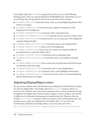 Every display object has a blendMode property that can be set to one of the following
blending modes. These are constants defined in the BlendMode class. Alternatively, you can
use the String values (in parentheses) that are the actual values of the constants.
■

BlendMode.ADD ("add"): Commonly used to create an animated lightening dissolve effect

between two images.
■

BlendMode.ALPHA ("alpha"): Commonly used to apply the transparency of the
foreground on the background.

■

BlendMode.DARKEN ("darken"):

■

BlendMode.DIFFERENCE ("difference"): Commonly used to create more vibrant colors.

■

BlendMode.ERASE ("erase"): Commonly used to cut out (erase) part of the background
using the foreground alpha.

■

BlendMode.HARDLIGHT ("hardlight"):

■

BlendMode.INVERT ("invert"):

■

BlendMode.LAYER ("layer"): Used to force the creation of a temporary buffer for
precomposition for a particular display object.

■

BlendMode.LIGHTEN ("lighten"):

■

BlendMode.MULTIPLY ("multiply"):

■

BlendMode.NORMAL ("normal"):

■

BlendMode.OVERLAY ("overlay"):

■

BlendMode.SCREEN ("screen"):

■

BlendMode.SUBTRACT ("subtract"):

Commonly used to superimpose type.

Commonly used to create shading effects.

Used to invert the background.

Commonly used to superimpose type.
Commonly used to create shadows and depth

effects.
Used to specify that the pixel values of the blend image

override those of the base image.
Commonly used to create shading effects.

Commonly used to create highlights and lens flares.
Commonly used to create an animated darkening

dissolve effect between two images.

Adjusting DisplayObject colors
You can use the methods of the ColorTransform class (flash.geom.ColorTransform) to adjust
the color of a display object. Each display object has a transform property, which is an
instance of the Transform class, and contains information about various transformations that
are applied to the display object (such as rotation, changes in scale or position, and so forth).
In addition to its information about geometric transformations, the Transform class also
includes a colorTransform property, which is an instance of the ColorTransform class, and
provides access to make color adjustments to the display object. To access the color
transformation information of a display object, you can use code such as this:
var colorInfo:ColorTransform = myDisplayObject.transform.colorTransform;

410

Display programming

 