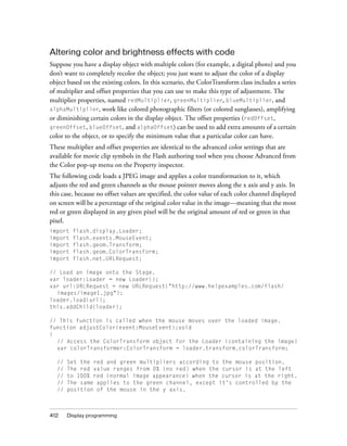 Altering color and brightness effects with code
Suppose you have a display object with multiple colors (for example, a digital photo) and you
don’t want to completely recolor the object; you just want to adjust the color of a display
object based on the existing colors. In this scenario, the ColorTransform class includes a series
of multiplier and offset properties that you can use to make this type of adjustment. The
multiplier properties, named redMultiplier, greenMultiplier, blueMultiplier, and
alphaMultiplier, work like colored photographic filters (or colored sunglasses), amplifying
or diminishing certain colors in the display object. The offset properties (redOffset,
greenOffset, blueOffset, and alphaOffset) can be used to add extra amounts of a certain
color to the object, or to specify the minimum value that a particular color can have.
These multiplier and offset properties are identical to the advanced color settings that are
available for movie clip symbols in the Flash authoring tool when you choose Advanced from
the Color pop-up menu on the Property inspector.
The following code loads a JPEG image and applies a color transformation to it, which
adjusts the red and green channels as the mouse pointer moves along the x axis and y axis. In
this case, because no offset values are specified, the color value of each color channel displayed
on screen will be a percentage of the original color value in the image—meaning that the most
red or green displayed in any given pixel will be the original amount of red or green in that
pixel.
import
import
import
import
import

flash.display.Loader;
flash.events.MouseEvent;
flash.geom.Transform;
flash.geom.ColorTransform;
flash.net.URLRequest;

// Load an image onto the Stage.
var loader:Loader = new Loader();
var url:URLRequest = new URLRequest("http://www.helpexamples.com/flash/
images/image1.jpg");
loader.load(url);
this.addChild(loader);
// This function is called when the mouse moves over the loaded image.
function adjustColor(event:MouseEvent):void
{
// Access the ColorTransform object for the Loader (containing the image)
var colorTransformer:ColorTransform = loader.transform.colorTransform;
//
//
//
//
//

412

Set the red and green multipliers according to the mouse position.
The red value ranges from 0% (no red) when the cursor is at the left
to 100% red (normal image appearance) when the cursor is at the right.
The same applies to the green channel, except it's controlled by the
position of the mouse in the y axis.

Display programming

 
