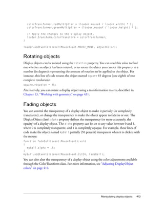 colorTransformer.redMultiplier = (loader.mouseX / loader.width) * 1;
colorTransformer.greenMultiplier = (loader.mouseY / loader.height) * 1;
// Apply the changes to the display object.
loader.transform.colorTransform = colorTransformer;
}
loader.addEventListener(MouseEvent.MOUSE_MOVE, adjustColor);

Rotating objects
Display objects can be rotated using the rotation property. You can read this value to find
out whether an object has been rotated, or to rotate the object you can set this property to a
number (in degrees) representing the amount of rotation to be applied to the object. For
instance, this line of code rotates the object named square 45 degrees (one eighth of one
complete revolution):
square.rotation = 45;

Alternatively, you can rotate a display object using a transformation matrix, described in
Chapter 13, “Working with geometry,” on page 431.

Fading objects
You can control the transparency of a display object to make it partially (or completely
transparent), or change the transparency to make the object appear to fade in or out. The
DisplayObject class’s alpha property defines the transparency (or more accurately, the
opacity) of a display object. The alpha property can be set to any value between 0 and 1,
where 0 is completely transparent, and 1 is completely opaque. For example, these lines of
code make the object named myBall partially (50 percent) transparent when it is clicked with
the mouse:
function fadeBall(event:MouseEvent):void
{
myBall.alpha = .5;
}
myBall.addEventListener(MouseEvent.CLICK, fadeBall);

You can also alter the transparency of a display object using the color adjustments available
through the ColorTransform class. For more information, see “Adjusting DisplayObject
colors” on page 410.

Manipulating display objects

413

 