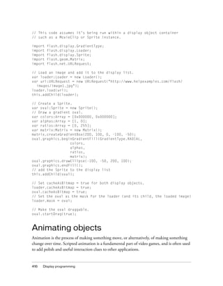 // This code assumes it’s being run within a display object container
// such as a MovieClip or Sprite instance.
import
import
import
import
import

flash.display.GradientType;
flash.display.Loader;
flash.display.Sprite;
flash.geom.Matrix;
flash.net.URLRequest;

// Load an image and add it to the display list.
var loader:Loader = new Loader();
var url:URLRequest = new URLRequest("http://www.helpexamples.com/flash/
images/image1.jpg");
loader.load(url);
this.addChild(loader);
// Create a Sprite.
var oval:Sprite = new Sprite();
// Draw a gradient oval.
var colors:Array = [0x000000, 0x000000];
var alphas:Array = [1, 0];
var ratios:Array = [0, 255];
var matrix:Matrix = new Matrix();
matrix.createGradientBox(200, 100, 0, -100, -50);
oval.graphics.beginGradientFill(GradientType.RADIAL,
colors,
alphas,
ratios,
matrix);
oval.graphics.drawEllipse(-100, -50, 200, 100);
oval.graphics.endFill();
// add the Sprite to the display list
this.addChild(oval);
// Set cacheAsBitmap = true for both display objects.
loader.cacheAsBitmap = true;
oval.cacheAsBitmap = true;
// Set the oval as the mask for the loader (and its child, the loaded image)
loader.mask = oval;
// Make the oval draggable.
oval.startDrag(true);

Animating objects
Animation is the process of making something move, or alternatively, of making something
change over time. Scripted animation is a fundamental part of video games, and is often used
to add polish and useful interaction clues to other applications.

416

Display programming

 