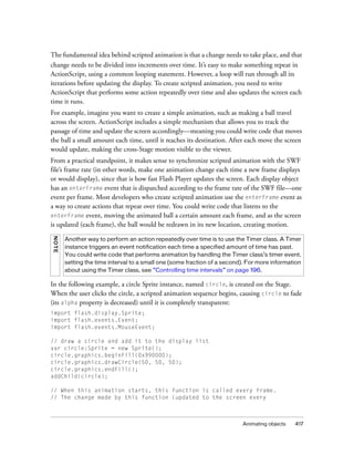 The fundamental idea behind scripted animation is that a change needs to take place, and that
change needs to be divided into increments over time. It’s easy to make something repeat in
ActionScript, using a common looping statement. However, a loop will run through all its
iterations before updating the display. To create scripted animation, you need to write
ActionScript that performs some action repeatedly over time and also updates the screen each
time it runs.
For example, imagine you want to create a simple animation, such as making a ball travel
across the screen. ActionScript includes a simple mechanism that allows you to track the
passage of time and update the screen accordingly—meaning you could write code that moves
the ball a small amount each time, until it reaches its destination. After each move the screen
would update, making the cross-Stage motion visible to the viewer.
From a practical standpoint, it makes sense to synchronize scripted animation with the SWF
file’s frame rate (in other words, make one animation change each time a new frame displays
or would display), since that is how fast Flash Player updates the screen. Each display object
has an enterFrame event that is dispatched according to the frame rate of the SWF file—one
event per frame. Most developers who create scripted animation use the enterFrame event as
a way to create actions that repeat over time. You could write code that listens to the
enterFrame event, moving the animated ball a certain amount each frame, and as the screen
is updated (each frame), the ball would be redrawn in its new location, creating motion.
NO TE

Another way to perform an action repeatedly over time is to use the Timer class. A Timer
instance triggers an event notification each time a specified amount of time has past.
You could write code that performs animation by handling the Timer class’s timer event,
setting the time interval to a small one (some fraction of a second). For more information
about using the Timer class, see “Controlling time intervals” on page 196.

In the following example, a circle Sprite instance, named circle, is created on the Stage.
When the user clicks the circle, a scripted animation sequence begins, causing circle to fade
(its alpha property is decreased) until it is completely transparent:
import flash.display.Sprite;
import flash.events.Event;
import flash.events.MouseEvent;
// draw a circle and add it to the display list
var circle:Sprite = new Sprite();
circle.graphics.beginFill(0x990000);
circle.graphics.drawCircle(50, 50, 50);
circle.graphics.endFill();
addChild(circle);
// When this animation starts, this function is called every frame.
// The change made by this function (updated to the screen every

Animating objects

417

 