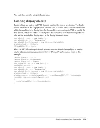 You load these assets by using the Loader class.

Loading display objects
Loader objects are used to load SWF files and graphics files into an application. The Loader
class is a subclass of the DisplayObjectContainer class. A Loader object can contain only one
child display object in its display list—the display object representing the SWF or graphic file
that it loads. When you add a Loader object to the display list, as in the following code, you
also add the loaded child display object to the display list once it loads:
var pictLdr:Loader = new Loader();
var pictURL:String = "banana.jpg"
var pictURLReq:URLRequest = new URLRequest(pictURL);
pictLdr.load(pictURLReq);
this.addChild(pictLdr);

Once the SWF file or image is loaded, you can move the loaded display object to another
display object container, such as the container DisplayObjectContainer object in this
example:
import flash.display.*;
import flash.net.URLRequest;
import flash.events.Event;
var container:Sprite = new Sprite();
addChild(container);
var pictLdr:Loader = new Loader();
var pictURL:String = "banana.jpg"
var pictURLReq:URLRequest = new URLRequest(pictURL);
pictLdr.load(pictURLReq);
pictLdr.contentLoaderInfo.addEventListener(Event.COMPLETE, imgLoaded);
function imgLoaded(event:Event):void
{
container.addChild(pictLdr.content);
}

Loading display content dynamically

419

 