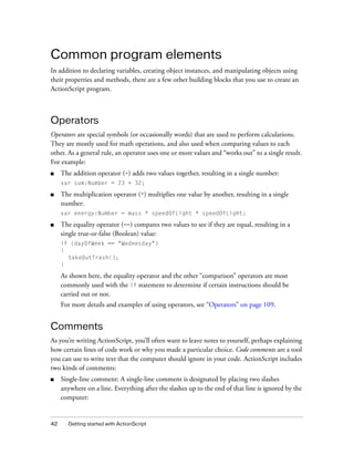 Common program elements
In addition to declaring variables, creating object instances, and manipulating objects using
their properties and methods, there are a few other building blocks that you use to create an
ActionScript program.

Operators
Operators are special symbols (or occasionally words) that are used to perform calculations.
They are mostly used for math operations, and also used when comparing values to each
other. As a general rule, an operator uses one or more values and “works out” to a single result.
For example:
■

The addition operator (+) adds two values together, resulting in a single number:
var sum:Number = 23 + 32;

■

The multiplication operator (*) multiplies one value by another, resulting in a single
number:
var energy:Number = mass * speedOfLight * speedOfLight;

■

The equality operator (==) compares two values to see if they are equal, resulting in a
single true-or-false (Boolean) value:
if (dayOfWeek == "Wednesday")
{
takeOutTrash();
}

As shown here, the equality operator and the other “comparison” operators are most
commonly used with the if statement to determine if certain instructions should be
carried out or not.
For more details and examples of using operators, see “Operators” on page 109.

Comments
As you’re writing ActionScript, you’ll often want to leave notes to yourself, perhaps explaining
how certain lines of code work or why you made a particular choice. Code comments are a tool
you can use to write text that the computer should ignore in your code. ActionScript includes
two kinds of comments:
■

42

Single-line comment: A single-line comment is designated by placing two slashes
anywhere on a line. Everything after the slashes up to the end of that line is ignored by the
computer:

Getting started with ActionScript

 