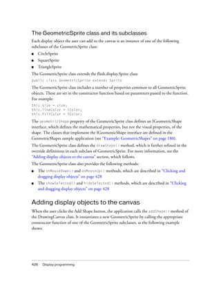 The GeometricSprite class and its subclasses
Each display object the user can add to the canvas is an instance of one of the following
subclasses of the GeometricSprite class:
■

CircleSprite

■

SquareSprite

■

TriangleSprite

The GeometricSprite class extends the flash.display.Sprite class:
public class GeometricSprite extends Sprite

The GeometricSprite class includes a number of properties common to all GeometricSprite
objects. These are set in the constructor function based on parameters passed to the function.
For example:
this.size = size;
this.lineColor = lColor;
this.fillColor = fColor;

The geometricShape property of the GeometricSprite class defines an IGeometricShape
interface, which defines the mathematical properties, but not the visual properties, of the
shape. The classes that implement the IGeometricShape interface are defined in the
GeometricShapes sample application (see “Example: GeometricShapes” on page 180).
The GeometricSprite class defines the drawShape() method, which is further refined in the
override definitions in each subclass of GeometricSprite. For more information, see the
“Adding display objects to the canvas” section, which follows.
The GeometricSprite class also provides the following methods:
■

The onMouseDown() and onMouseUp() methods, which are described in “Clicking and
dragging display objects” on page 428

■

The showSelected() and hideSelected() methods, which are described in “Clicking
and dragging display objects” on page 428

Adding display objects to the canvas
When the user clicks the Add Shape button, the application calls the addShape() method of
the DrawingCanvas class. It instantiates a new GeometricSprite by calling the appropriate
constructor function of one of the GeometricSprite subclasses, as the following example
shows:

426

Display programming

 
