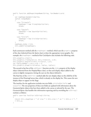 public function addShape(shapeName:String, len:Number):void
{
var newShape:GeometricSprite;
switch (shapeName)
{
case "Triangle":
newShape = new TriangleSprite(len);
break;
case "Square":
newShape = new SquareSprite(len);
break;
case "Circle":
newShape = new CircleSprite(len);
break;
}
newShape.alpha = 0.8;
this.addChild(newShape);
}

Each constructor method calls the drawShape() method, which uses the graphics property
of the class (inherited from the Sprite class) to draw the appropriate vector graphic. For
example, the drawShape() method of the CircleSprite class includes the following code:
this.graphics.clear();
this.graphics.lineStyle(1.0, this.lineColor, 1.0);
this.graphics.beginFill(this.fillColor, 1.0);
var radius:Number = this.size / 2;
this.graphics.drawCircle(radius, radius, radius);

The second to last line of the addShape() function sets the alpha property of the display
object (inherited from the DisplayObject class), so that each display object added to the
canvas is slightly transparent, letting the user see the objects behind it.
The final line of the addChild() method adds the new display object to the child list of the
instance of the DrawingCanvas class, which is already on the display list. This causes the new
display object to appear on the Stage.
The interface for the application includes two text fields, selectedSpriteTxt and
The text properties of these text fields are updated with information about the
GeometricSprite objects that have been added to the canvas or selected by the user. The
GeometricSprite class handles this information-reporting task by overriding the toString()
method, as follows:

outputTxt.

public override function toString():String
{
return this.shapeType + “ of size “ + this.size + " at " + this.x + ", "
+ this.y;
}

Example: SpriteArranger

427

 