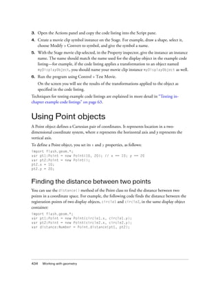 3.

Open the Actions panel and copy the code listing into the Script pane.

4.

Create a movie clip symbol instance on the Stage. For example, draw a shape, select it,
choose Modify > Convert to symbol, and give the symbol a name.

5.

With the Stage movie clip selected, in the Property inspector, give the instance an instance
name. The name should match the name used for the display object in the example code
listing—for example, if the code listing applies a transformation to an object named
myDisplayObject, you should name your movie clip instance myDisplayObject as well.

6.

Run the program using Control > Test Movie.
On the screen you will see the results of the transformations applied to the object as
specified in the code listing.

Techniques for testing example code listings are explained in more detail in “Testing inchapter example code listings” on page 63.

Using Point objects
A Point object defines a Cartesian pair of coordinates. It represents location in a twodimensional coordinate system, where x represents the horizontal axis and y represents the
vertical axis.
To define a Point object, you set its x and y properties, as follows:
import flash.geom.*;
var pt1:Point = new Point(10, 20); // x == 10; y == 20
var pt2:Point = new Point();
pt2.x = 10;
pt2.y = 20;

Finding the distance between two points
You can use the distance() method of the Point class to find the distance between two
points in a coordinate space. For example, the following code finds the distance between the
registration points of two display objects, circle1 and circle2, in the same display object
container:
import flash.geom.*;
var pt1:Point = new Point(circle1.x, circle1.y);
var pt2:Point = new Point(circle2.x, circle2.y);
var distance:Number = Point.distance(pt1, pt2);

434

Working with geometry

 