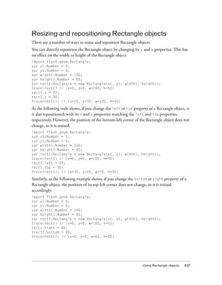 Resizing and repositioning Rectangle objects
There are a number of ways to resize and reposition Rectangle objects.
You can directly reposition the Rectangle object by changing its x and y properties. This has
no effect on the width or height of the Rectangle object.
import flash.geom.Rectangle;
var x1:Number = 0;
var y1:Number = 0;
var width1:Number = 100;
var height1:Number = 50;
var rect1:Rectangle = new Rectangle(x1, y1, width1, height1);
trace(rect1) // (x=0, y=0, w=100, h=50)
rect1.x = 20;
rect1.y = 30;
trace(rect1); // (x=20, y=30, w=100, h=50)

As the following code shows, if you change the left or top property of a Rectangle object, it
is also repositioned, with its x and y properties matching the left and top properties,
respectively. However, the position of the bottom-left corner of the Rectangle object does not
change, so it is resized.
import flash.geom.Rectangle;
var x1:Number = 0;
var y1:Number = 0;
var width1:Number = 100;
var height1:Number = 50;
var rect1:Rectangle = new Rectangle(x1, y1, width1, height1);
trace(rect1) // (x=0, y=0, w=100, h=50)
rect1.left = 20;
rect1.top = 30;
trace(rect1); // (x=30, y=20, w=70, h=30)

Similarly, as the following example shows, if you change the bottom or right property of a
Rectangle object, the position of its top-left corner does not change, so it is resized
accordingly:
import flash.geom.Rectangle;
var x1:Number = 0;
var y1:Number = 0;
var width1:Number = 100;
var height1:Number = 50;
var rect1:Rectangle = new Rectangle(x1, y1, width1, height1);
trace(rect1) // (x=0, y=0, w=100, h=50)
rect1.right = 60;
trect1.bottom = 20;
trace(rect1); // (x=0, y=0, w=60, h=20)

Using Rectangle objects

437

 