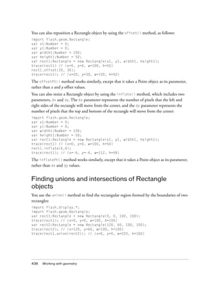 You can also reposition a Rectangle object by using the offset() method, as follows:
import flash.geom.Rectangle;
var x1:Number = 0;
var y1:Number = 0;
var width1:Number = 100;
var height1:Number = 50;
var rect1:Rectangle = new Rectangle(x1, y1, width1, height1);
trace(rect1) // (x=0, y=0, w=100, h=50)
rect1.offset(20, 30);
trace(rect1); // (x=20, y=30, w=100, h=50)

The offsetPt() method works similarly, except that it takes a Point object as its parameter,
rather than x and y offset values.
You can also resize a Rectangle object by using the inflate() method, which includes two
parameters, dx and dy. The dx parameter represents the number of pixels that the left and
right sides of the rectangle will move from the center, and the dy parameter represents the
number of pixels that the top and bottom of the rectangle will move from the center:
import flash.geom.Rectangle;
var x1:Number = 0;
var y1:Number = 0;
var width1:Number = 100;
var height1:Number = 50;
var rect1:Rectangle = new Rectangle(x1, y1, width1, height1);
trace(rect1) // (x=0, y=0, w=100, h=50)
rect1.inflate(6,4);
trace(rect1); // (x=-6, y=-4, w=112, h=58)

The inflatePt() method works similarly, except that it takes a Point object as its parameter,
rather than dx and dy values.

Finding unions and intersections of Rectangle
objects
You use the union() method to find the rectangular region formed by the boundaries of two
rectangles:
import flash.display.*;
import flash.geom.Rectangle;
var rect1:Rectangle = new Rectangle(0, 0, 100, 100);
trace(rect1); // (x=0, y=0, w=100, h=100)
var rect2:Rectangle = new Rectangle(120, 60, 100, 100);
trace(rect2); // (x=120, y=60, w=100, h=100)
trace(rect1.union(rect2)); // (x=0, y=0, w=220, h=160)

438

Working with geometry

 