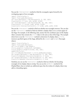 You use the intersection() method to find the rectangular region formed by the
overlapping region of two rectangles:
import flash.display.*;
import flash.geom.Rectangle;
var rect1:Rectangle = new Rectangle(0, 0, 100, 100);
trace(rect1); // (x=0, y=0, w=100, h=100)
var rect2:Rectangle = new Rectangle(80, 60, 100, 100);
trace(rect2); // (x=120, y=60, w=100, h=100)
trace(rect1.intersection(rect2)); // (x=80, y=60, w=20, h=40)

You use the intersects() method to find out whether two rectangles intersect. You can also
use the intersects() method to find out whether a display object is in a certain region of
the Stage. For example, in the following code, assume that the coordinate space of the display
object container that contains the circle object is the same as that of the Stage. The example
shows how to use the intersects() method to determine if a display object, circle,
intersects specified regions of the Stage, defined by the target1 and target2 Rectangle
objects:
import flash.display.*;
import flash.geom.Rectangle;
var circle:Shape = new Shape();
circle.graphics.lineStyle(2, 0xFF0000);
circle.graphics.drawCircle(250, 250, 100);
addChild(circle);
var circleBounds:Rectangle = circle.getBounds(stage);
var target1:Rectangle = new Rectangle(0, 0, 100, 100);
trace(circleBounds.intersects(target1)); // false
var target2:Rectangle = new Rectangle(0, 0, 300, 300);
trace(circleBounds.intersects(target2)); // true

Similarly, you can use the intersects() method to find out whether the bounding
rectangles of two display objects overlap. You can use the getRect() method of the
DisplayObject class to include any additional space that the strokes of a display object may
add to a bounding region.

Using Rectangle objects

439

 