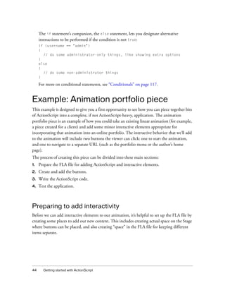 The if statement’s companion, the else statement, lets you designate alternative
instructions to be performed if the condition is not true:
if (username == "admin")
{
// do some administrator-only things, like showing extra options
}
else
{
// do some non-administrator things
}

For more on conditional statements, see “Conditionals” on page 117.

Example: Animation portfolio piece
This example is designed to give you a first opportunity to see how you can piece together bits
of ActionScript into a complete, if not ActionScript-heavy, application. The animation
portfolio piece is an example of how you could take an existing linear animation (for example,
a piece created for a client) and add some minor interactive elements appropriate for
incorporating that animation into an online portfolio. The interactive behavior that we’ll add
to the animation will include two buttons the viewer can click: one to start the animation,
and one to navigate to a separate URL (such as the portfolio menu or the author’s home
page).
The process of creating this piece can be divided into these main sections:
1.

Prepare the FLA file for adding ActionScript and interactive elements.

2.

Create and add the buttons.

3.

Write the ActionScript code.

4.

Test the application.

Preparing to add interactivity
Before we can add interactive elements to our animation, it’s helpful to set up the FLA file by
creating some places to add our new content. This includes creating actual space on the Stage
where buttons can be placed, and also creating “space” in the FLA file for keeping different
items separate.

44

Getting started with ActionScript

 