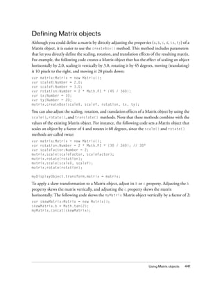 Defining Matrix objects
Although you could define a matrix by directly adjusting the properties (a, b, c, d, tx, ty) of a
Matrix object, it is easier to use the createBox() method. This method includes parameters
that let you directly define the scaling, rotation, and translation effects of the resulting matrix.
For example, the following code creates a Matrix object that has the effect of scaling an object
horizontally by 2.0, scaling it vertically by 3.0, rotating it by 45 degrees, moving (translating)
it 10 pixels to the right, and moving it 20 pixels down:
var matrix:Matrix = new Matrix();
var scaleX:Number = 2.0;
var scaleY:Number = 3.0;
var rotation:Number = 2 * Math.PI * (45 / 360);
var tx:Number = 10;
var ty:Number = 20;
matrix.createBox(scaleX, scaleY, rotation, tx, ty);

You can also adjust the scaling, rotation, and translation effects of a Matrix object by using the
scale(), rotate(), and translate() methods. Note that these methods combine with the
values of the existing Matrix object. For instance, the following code sets a Matrix object that
scales an object by a factor of 4 and rotates it 60 degrees, since the scale() and rotate()
methods are called twice:
var matrix:Matrix = new Matrix();
var rotation:Number = 2 * Math.PI * (30 / 360); // 30°
var scaleFactor:Number = 2;
matrix.scale(scaleFactor, scaleFactor);
matrix.rotate(rotation);
matrix.scale(scaleX, scaleY);
matrix.rotate(rotation);
myDisplayObject.transform.matrix = matrix;

To apply a skew transformation to a Matrix object, adjust its b or c property. Adjusting the b
property skews the matrix vertically, and adjusting the c property skews the matrix
horizontally. The following code skews the myMatrix Matrix object vertically by a factor of 2:
var skewMatrix:Matrix = new Matrix();
skewMatrix.b = Math.tan(2);
myMatrix.concat(skewMatrix);

Using Matrix objects

441

 