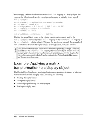 You can apply a Matrix transformation to the transform property of a display object. For
example, the following code applies a matrix transformation to a display object named
myDisplayObject:
var matrix:Matrix = myDisplayObject.transform.matrix;
var scaleFactor:Number = 2;
var rotation:Number = 2 * Math.PI * (60 / 360); // 60°
matrix.scale(scaleFactor, scaleFactor);
matrix.rotate(rotation);
myDisplayObject.transform.matrix = matrix;

The first line sets a Matrix object to the existing transformation matrix used by the
myDisplayObject display object (the matrix property of the transformation property of
the myDisplayObject display object). This way, the Matrix class methods that you call will
have a cumulative effect on the display object’s existing position, scale, and rotation.
NOT E

The ColorTransform class is also included in the flash.geometry package. This class
is used to set the colorTransform property of a Transform object. Since it does not
apply any sort of geometrical transformation, it is not discussed in this chapter. For
more information, see the ColorTransform class in the ActionScript 3.0 Language
and Components Reference.

Example: Applying a matrix
transformation to a display object
The DisplayObjectTransformer sample application shows a number of features of using the
Matrix class to transform a display object, including the following:
■

Rotating the display object

■

Scaling the display object

■

Translating (repositioning) the display object

■

Skewing the display object

442

Working with geometry

 