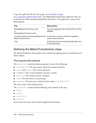 To get the application files for this sample, see www.adobe.com/go/
learn_programmingAS3samples_flash. The DisplayObjectTransformer application files can
be found in the folder Samples/DisplayObjectTransformer. The application consists of the
following files:
File

Description

DisplayObjectTransformer.mxml
or
DisplayObjectTransformer.fla

The main application file in Flash (FLA) or Flex
(MXML)

com/example/programmingas3/geometry/ A class that contains methods for applying
MatrixTransformer.as
matrix transformations.
img/

A directory containing sample image files used
by the application.

Defining the MatrixTransformer class
The MatrixTransformer class includes static methods that apply geometric transformations of
Matrix objects.

The transform() method
The transform() method includes parameters for each of the following:
■

sourceMatrix—The

■

xScale

■

dx

■

rotation—The

■

skew—The

■

skewType—The

input matrix, which the method transforms

and yScale—The x and y scale factor

and dy—The x and y translation amounts, in pixels
rotation amount, in degrees

skew factor, as a percentage
direction in which the skew, either "right" or "left"

The return value is the resulting matrix.
The transform() method calls the following static methods of the class:
■

skew()

■

scale()

■

translate()

■

rotate()

Each returns the source matrix with the applied transformation.

444

Working with geometry

 