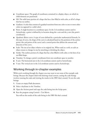 ■

Coordinate space: The graph of coordinates contained in a display object, on which its
child elements are positioned.

■

Fill: The solid inner portion of a shape that has a line filled in with color, or all of a shape
that has no outline.

■

Gradient: A color that consists of a gradual transition from one color to one or more other
colors (as opposed to a solid color).

■

Point: A single location in a coordinate space. In the 2-d coordinate system used in
ActionScript, a point is defined by its location along the x axis and the y axis (the point’s
coordinates).

■

Quadratic Bézier curve: A type of curve defined by a particular mathematical formula. In
this type of curve, the shape of the curve is calculated based on the positions of the anchor
points (the end points of the curve) and a control point that defines the amount and
direction of the curve.

■

Scale: The size of an object relative to its original size. When used as a verb, to scale an
object means to change its size by stretching or shrinking the object.

■

Stroke: The outline portion of a shape that has a line filled in with color, or the lines of an
un-filled shape.

■

Translate: To change a point’s coordinates from one coordinate space to another.

■

X axis: The horizontal axis in the 2-d coordinate system used in ActionScript.

■

Y axis: The vertical axis in the 2-d coordinate system used in ActionScript.

Working through in-chapter examples
While you’re working through the chapter you may want to test some of the example code
listings. Because this chapter deals with drawing visual content, testing the code listings
involves running the code and viewing the results in the SWF that’s created. To test the code
listings:
1.

Create an empty Flash document.

2.

Select a keyframe in the Timeline.

3.

Open the Actions panel and copy the code listing into the Script pane.

4.

Run the program using Control > Test Movie.
You will see the results of the code listing in the SWF file that’s created.

Basics of using the drawing API

449

 