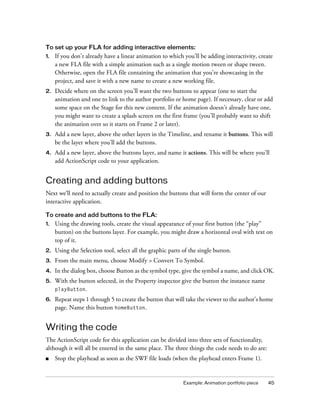 To set up your FLA for adding interactive elements:
1.

If you don’t already have a linear animation to which you’ll be adding interactivity, create
a new FLA file with a simple animation such as a single motion tween or shape tween.
Otherwise, open the FLA file containing the animation that you’re showcasing in the
project, and save it with a new name to create a new working file.

2.

Decide where on the screen you’ll want the two buttons to appear (one to start the
animation and one to link to the author portfolio or home page). If necessary, clear or add
some space on the Stage for this new content. If the animation doesn’t already have one,
you might want to create a splash screen on the first frame (you’ll probably want to shift
the animation over so it starts on Frame 2 or later).

3.

Add a new layer, above the other layers in the Timeline, and rename it buttons. This will
be the layer where you’ll add the buttons.

4.

Add a new layer, above the buttons layer, and name it actions. This will be where you’ll
add ActionScript code to your application.

Creating and adding buttons
Next we’ll need to actually create and position the buttons that will form the center of our
interactive application.
To create and add buttons to the FLA:
1.

Using the drawing tools, create the visual appearance of your first button (the “play”
button) on the buttons layer. For example, you might draw a horizontal oval with text on
top of it.

2.

Using the Selection tool, select all the graphic parts of the single button.

3.

From the main menu, choose Modify > Convert To Symbol.

4.

In the dialog box, choose Button as the symbol type, give the symbol a name, and click OK.

5.

With the button selected, in the Property inspector give the button the instance name
playButton.

6.

Repeat steps 1 through 5 to create the button that will take the viewer to the author’s home
page. Name this button homeButton.

Writing the code
The ActionScript code for this application can be divided into three sets of functionality,
although it will all be entered in the same place. The three things the code needs to do are:
■

Stop the playhead as soon as the SWF file loads (when the playhead enters Frame 1).

Example: Animation portfolio piece

45

 