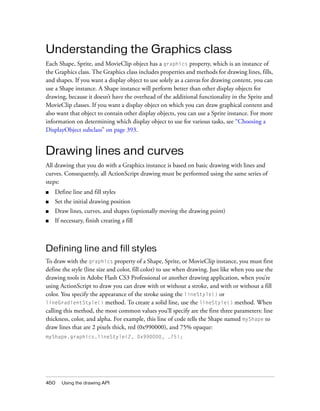 Understanding the Graphics class
Each Shape, Sprite, and MovieClip object has a graphics property, which is an instance of
the Graphics class. The Graphics class includes properties and methods for drawing lines, fills,
and shapes. If you want a display object to use solely as a canvas for drawing content, you can
use a Shape instance. A Shape instance will perform better than other display objects for
drawing, because it doesn’t have the overhead of the additional functionality in the Sprite and
MovieClip classes. If you want a display object on which you can draw graphical content and
also want that object to contain other display objects, you can use a Sprite instance. For more
information on determining which display object to use for various tasks, see “Choosing a
DisplayObject subclass” on page 393.

Drawing lines and curves
All drawing that you do with a Graphics instance is based on basic drawing with lines and
curves. Consequently, all ActionScript drawing must be performed using the same series of
steps:
■

Define line and fill styles

■

Set the initial drawing position

■

Draw lines, curves, and shapes (optionally moving the drawing point)

■

If necessary, finish creating a fill

Defining line and fill styles
To draw with the graphics property of a Shape, Sprite, or MovieClip instance, you must first
define the style (line size and color, fill color) to use when drawing. Just like when you use the
drawing tools in Adobe Flash CS3 Professional or another drawing application, when you’re
using ActionScript to draw you can draw with or without a stroke, and with or without a fill
color. You specify the appearance of the stroke using the lineStyle() or
lineGradientStyle() method. To create a solid line, use the lineStyle() method. When
calling this method, the most common values you’ll specify are the first three parameters: line
thickness, color, and alpha. For example, this line of code tells the Shape named myShape to
draw lines that are 2 pixels thick, red (0x990000), and 75% opaque:
myShape.graphics.lineStyle(2, 0x990000, .75);

450

Using the drawing API

 