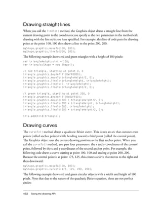 Drawing straight lines
When you call the lineTo() method, the Graphics object draws a straight line from the
current drawing point to the coordinates you specify as the two parameters in the method call,
drawing with the line style you have specified. For example, this line of code puts the drawing
point at the point 100, 100 then draws a line to the point 200, 200:
myShape.graphics.moveTo(100, 100);
myShape.graphics.lineTo(200, 200);

The following example draws red and green triangles with a height of 100 pixels:
var triangleHeight:uint = 100;
var triangle:Shape = new Shape();
// red triangle, starting at point 0, 0
triangle.graphics.beginFill(0xFF0000);
triangle.graphics.moveTo(triangleHeight/2, 0);
triangle.graphics.lineTo(triangleHeight, triangleHeight);
triangle.graphics.lineTo(0, triangleHeight);
triangle.graphics.lineTo(triangleHeight/2, 0);
// green triangle, starting at point 200, 0
triangle.graphics.beginFill(0x00FF00);
triangle.graphics.moveTo(200 + triangleHeight/2, 0);
triangle.graphics.lineTo(200 + triangleHeight, triangleHeight);
triangle.graphics.lineTo(200, triangleHeight);
triangle.graphics.lineTo(200 + triangleHeight/2, 0);
this.addChild(triangle);

Drawing curves
The curveTo() method draws a quadratic Bézier curve. This draws an arc that connects two
points (called anchor points) while bending toward a third point (called the control point).
The Graphics object uses the current drawing position as the first anchor point. When you
call the curveTo() method, you pass four parameters: the x and y coordinates of the control
point, followed by the x and y coordinates of the second anchor point. For example, the
following code draws a curve starting at point 100, 100 and ending at point 200, 200.
Because the control point is at point 175, 125, this creates a curve that moves to the right and
then downward:
myShape.graphics.moveTo(100, 100);
myShape.graphics.curveTo(175, 125, 200, 200);

The following example draws red and green circular objects with a width and height of 100
pixels. Note that due to the nature of the quadratic Bézier equation, these are not perfect
circles:

452

Using the drawing API

 