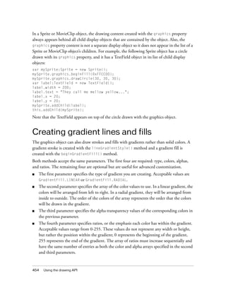 In a Sprite or MovieClip object, the drawing content created with the graphics property
always appears behind all child display objects that are contained by the object. Also, the
graphics property content is not a separate display object so it does not appear in the list of a
Sprite or MovieClip object’s children. For example, the following Sprite object has a circle
drawn with its graphics property, and it has a TextField object in its list of child display
objects:
var mySprite:Sprite = new Sprite();
mySprite.graphics.beginFill(0xFFCC00);
mySprite.graphics.drawCircle(30, 30, 30);
var label:TextField = new TextField();
label.width = 200;
label.text = "They call me mellow yellow...";
label.x = 20;
label.y = 20;
mySprite.addChild(label);
this.addChild(mySprite);

Note that the TextField appears on top of the circle drawn with the graphics object.

Creating gradient lines and fills
The graphics object can also draw strokes and fills with gradients rather than solid colors. A
gradient stroke is created with the lineGradientStyle() method and a gradient fill is
created with the beginGradientFill() method.
Both methods accept the same parameters. The first four are required: type, colors, alphas,
and ratios. The remaining four are optional but are useful for advanced customization.
■

The first parameter specifies the type of gradient you are creating. Acceptable values are
GradientFill.LINEAR or GradientFill.RADIAL.

■

The second parameter specifies the array of the color values to use. In a linear gradient, the
colors will be arranged from left to right. In a radial gradient, they will be arranged from
inside to outside. The order of the colors of the array represents the order that the colors
will be drawn in the gradient.

■

The third parameter specifies the alpha transparency values of the corresponding colors in
the previous parameter.

■

The fourth parameter specifies ratios, or the emphasis each color has within the gradient.
Acceptable values range from 0-255. These values do not represent any width or height,
but rather the position within the gradient; 0 represents the beginning of the gradient,
255 represents the end of the gradient. The array of ratios must increase sequentially and
have the same number of entries as both the color and alpha arrays specified in the second
and third parameters.

454

Using the drawing API

 