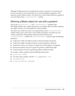 Although the fifth parameter, the transformation matrix, is optional, it is commonly used
because it provides an easy and powerful way to control the gradient’s appearance. This
parameter accepts a Matrix instance. The easiest way to create a Matrix object for a gradient is
to use the Matrix class’s createGradientBox() method.

Defining a Matrix object for use with a gradient
You use the beginGradientFill() and lineGradientStyle() methods of the
flash.display.Graphics class to define gradients for use in shapes. When you define a gradient,
you supply a matrix as one of the parameters of these methods.
The easiest way to define the matrix is by using the Matrix class’s createGradientBox()
method, which creates a matrix that is used to define the gradient. You define the scale,
rotation, and position of the gradient using the parameters passed to the
createGradientBox() method. The createGradientBox() method accepts the following
parameters:
■

Gradient box width: the width (in pixels) to which the gradient will spread

■

Gradient box height: the height (in pixels) to which the gradient will spread

■

Gradient box rotation: the rotation (in radians) that will be applied to the gradient

■

Horizontal translation: how far (in pixels) the gradient is shifted horizontally

■

Vertical translation: how far (in pixels) the gradient is shifted vertically

For example, consider a gradient with the following characteristics:
■

GradientType.LINEAR

■

Two colors, green and blue, with the ratios array set to [0,

■

SpreadMethod.PAD

■

InterpolationMethod.LINEAR_RGB

255]

Creating gradient lines and fills

455

 