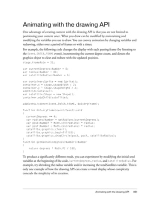 Animating with the drawing API
One advantage of creating content with the drawing API is that you are not limited to
positioning your content once. What you draw can be modified by maintaining and
modifying the variables you use to draw. You can convey animation by changing variables and
redrawing, either over a period of frames or with a timer.
For example, the following code changes the display with each passing frame (by listening to
the Event.ENTER_FRAME event), incrementing the current degree count, and directs the
graphics object to clear and redraw with the updated position.
stage.frameRate = 31;
var currentDegrees:Number = 0;
var radius:Number = 40;
var satelliteRadius:Number = 6;
var container:Sprite = new Sprite();
container.x = stage.stageWidth / 2;
container.y = stage.stageHeight / 2;
addChild(container);
var satellite:Shape = new Shape();
container.addChild(satellite);
addEventListener(Event.ENTER_FRAME, doEveryFrame);
function doEveryFrame(event:Event):void
{
currentDegrees += 4;
var radians:Number = getRadians(currentDegrees);
var posX:Number = Math.sin(radians) * radius;
var posY:Number = Math.cos(radians) * radius;
satellite.graphics.clear();
satellite.graphics.beginFill(0);
satellite.graphics.drawCircle(posX, posY, satelliteRadius);
}
function getRadians(degrees:Number):Number
{
return degrees * Math.PI / 180;
}

To produce a significantly different result, you can experiment by modifying the initial seed
variables at the beginning of the code, currentDegrees, radius, and satelliteRadius. For
example, try shrinking the radius variable and/or increasing the totalSatellites variable. This is
only one example of how the drawing API can create a visual display whose complexity
conceals the simplicity of its creation.

Animating with the drawing API

461

 