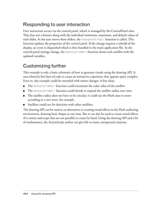 Responding to user interaction
User interaction occurs via the control panel, which is managed by the ControlPanel class.
This class sets a listener along with the individual minimum, maximum, and default values of
each slider. As the user moves these sliders, the changeSetting() function is called. This
function updates the properties of the control panel. If the change requires a rebuild of the
display, an event is dispatched which is then handled in the main application file. As the
control panel settings change, the doEveryFrame() function draws each satellite with the
updated variables.

Customizing further
This example is only a basic schematic of how to generate visuals using the drawing API. It
uses relatively few lines of code to create an interactive experience that appears quite complex.
Even so, this example could be extended with minor changes. A few ideas:
■

The doEveryFrame() function could increment the color value of the satellite.

■

The doEveryFrame() function could shrink or expand the satellite radius over time.

■

The satellite radius does not have to be circular; it could use the Math class to move
according to a sine wave, for example.

■

Satellites could use hit detection with other satellites.

The drawing API can be used as an alternative to creating visual effects in the Flash authoring
environment, drawing basic shapes at run time. But it can also be used to create visual effects
of a variety and scope that are not possible to create by hand. Using the drawing API and a bit
of mathematics, the ActionScript author can give life to many unexpected creations.

464

Using the drawing API

 