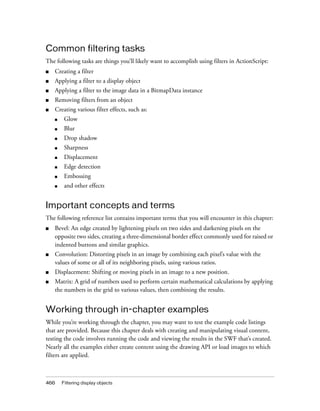 Common filtering tasks
The following tasks are things you’ll likely want to accomplish using filters in ActionScript:
■

Creating a filter

■

Applying a filter to a display object

■

Applying a filter to the image data in a BitmapData instance

■

Removing filters from an object

■

Creating various filter effects, such as:
■

Glow

■

Blur

■

Drop shadow

■

Sharpness

■

Displacement

■

Edge detection

■

Embossing

■

and other effects

Important concepts and terms
The following reference list contains important terms that you will encounter in this chapter:
■

Bevel: An edge created by lightening pixels on two sides and darkening pixels on the
opposite two sides, creating a three-dimensional border effect commonly used for raised or
indented buttons and similar graphics.

■

Convolution: Distorting pixels in an image by combining each pixel’s value with the
values of some or all of its neighboring pixels, using various ratios.

■

Displacement: Shifting or moving pixels in an image to a new position.

■

Matrix: A grid of numbers used to perform certain mathematical calculations by applying
the numbers in the grid to various values, then combining the results.

Working through in-chapter examples
While you’re working through the chapter, you may want to test the example code listings
that are provided. Because this chapter deals with creating and manipulating visual content,
testing the code involves running the code and viewing the results in the SWF that’s created.
Nearly all the examples either create content using the drawing API or load images to which
filters are applied.

466

Filtering display objects

 