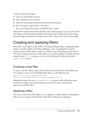 To test the code in this chapter:
1.

Create an empty Flash document.

2.

Select a keyframe in the Timeline.

3.

Open the Actions panel and copy the code into the Script pane.

4.

Run the program using Control > Test Movie.
You see the results of the code in the SWF file that’s created.

Nearly all the example code includes code that creates a bitmap image, so you can just test the
code directly without needing to provide any bitmap content. Alternatively you can change
the code listings to load your own images and use those in place of the ones in the examples.

Creating and applying filters
Filters allow you to apply a range of effects to bitmap and display objects, ranging from drop
shadows to bevels and blurs. Each filter is defined as a class, so applying filters involves
creating instances of filter objects, which is no different from constructing any other object.
Once you’ve created an instance of a filter object, it can easily be applied to a display object by
using the object’s filters property, or in the case of a BitmapData object, by using the
applyFilter() method.

Creating a new filter
To create a new filter object, simply call the constructor method of your selected filter class.
For example, to create a new DropShadowFilter object, use the following code:
import flash.filters.DropShadowFilter;
var myFilter:DropShadowFilter = new DropShadowFilter();

Although not shown here, the DropShadowFilter() constructor (like all the filter classes’
constructors) accepts several optional parameters that can be used to customize the
appearance of the filter effect.

Applying a filter
Once you've constructed a filter object, you can apply it to a display object or a BitmapData
object; how you apply the filter depends on the object to which you’re applying it.

Creating and applying filters

467

 