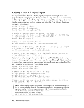 Applying a filter to a display object
When you apply filter effects to a display object, you apply them through the filters
property. The filters property of a display object is an Array instance, whose elements are
the filter objects applied to the display object. To apply a single filter to a display object, create
the filter instance, add it to an Array instance, and assign that Array object to the display
object’s filters property:
import flash.display.Bitmap;
import flash.display.BitmapData;
import flash.filters.DropShadowFilter;
// Create a bitmapData object and render it to screen
var myBitmapData:BitmapData = new BitmapData(100,100,false,0xFFFF3300);
var myDisplayObject:Bitmap = new Bitmap(myBitmapData);
addChild(myDisplayObject);
// Create a DropShadowFilter instance.
var dropShadow:DropShadowFilter = new DropShadowFilter();
// Create the filters array, adding the filter to the array by passing it as
// a parameter to the Array() constructor.
var filtersArray:Array = new Array(dropShadow);
// Assign the filters array to the display object to apply the filter.
myDisplayObject.filters = filtersArray;

If you want to assign multiple filters to the object, simply add all the filters to the Array
instance before assigning it to the filters property. You can add multiple objects to an Array
by passing them as parameters to its constructor. For example, this code applies a bevel filter
and a glow filter to the previously created display object:
import flash.filters.BevelFilter;
import flash.filters.GlowFilter;
// Create the filters and add them to an array.
var bevel:BevelFilter = new BevelFilter();
var glow:GlowFilter = new GlowFilter();
var filtersArray:Array = new Array(bevel, glow);
// Assign the filters array to the display object to apply the filter.
myDisplayObject.filters = filtersArray;
NO TE

When you’re creating the array containing the filters, you can create it using the new
Array() constructor (as shown in the previous examples) or you can use Array literal
syntax, wrapping the filters in square braces ( [] ). For instance, this line of code:
var filters:Array = new Array(dropShadow, blur);

does the same thing as this line of code:
var filters:Array = [dropShadow, blur];

468

Filtering display objects

 
