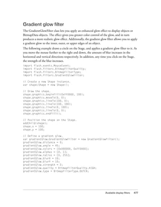 Gradient glow filter
The GradientGlowFilter class lets you apply an enhanced glow effect to display objects or
BitmapData objects. The effect gives you greater color control of the glow, and in turn
produces a more realistic glow effect. Additionally, the gradient glow filter allows you to apply
a gradient glow to the inner, outer, or upper edges of an object.
The following example draws a circle on the Stage, and applies a gradient glow filter to it. As
you move the mouse further to the right and down, the amount of blur increases in the
horizontal and vertical directions respectively. In addition, any time you click on the Stage,
the strength of the blur increases.
import
import
import
import

flash.events.MouseEvent;
flash.filters.BitmapFilterQuality;
flash.filters.BitmapFilterType;
flash.filters.GradientGlowFilter;

// Create a new Shape instance.
var shape:Shape = new Shape();
// Draw the shape.
shape.graphics.beginFill(0xFF0000, 100);
shape.graphics.moveTo(0, 0);
shape.graphics.lineTo(100, 0);
shape.graphics.lineTo(100, 100);
shape.graphics.lineTo(0, 100);
shape.graphics.lineTo(0, 0);
shape.graphics.endFill();
// Position the shape on the Stage.
addChild(shape);
shape.x = 100;
shape.y = 100;
// Define a gradient glow.
var gradientGlow:GradientGlowFilter = new GradientGlowFilter();
gradientGlow.distance = 0;
gradientGlow.angle = 45;
gradientGlow.colors = [0x000000, 0xFF0000];
gradientGlow.alphas = [0, 1];
gradientGlow.ratios = [0, 255];
gradientGlow.blurX = 10;
gradientGlow.blurY = 10;
gradientGlow.strength = 2;
gradientGlow.quality = BitmapFilterQuality.HIGH;
gradientGlow.type = BitmapFilterType.OUTER;

Available display filters

477

 