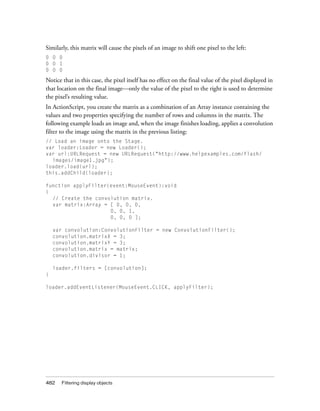 Similarly, this matrix will cause the pixels of an image to shift one pixel to the left:
0 0 0
0 0 1
0 0 0

Notice that in this case, the pixel itself has no effect on the final value of the pixel displayed in
that location on the final image—only the value of the pixel to the right is used to determine
the pixel’s resulting value.
In ActionScript, you create the matrix as a combination of an Array instance containing the
values and two properties specifying the number of rows and columns in the matrix. The
following example loads an image and, when the image finishes loading, applies a convolution
filter to the image using the matrix in the previous listing:
// Load an image onto the Stage.
var loader:Loader = new Loader();
var url:URLRequest = new URLRequest("http://www.helpexamples.com/flash/
images/image1.jpg");
loader.load(url);
this.addChild(loader);
function applyFilter(event:MouseEvent):void
{
// Create the convolution matrix.
var matrix:Array = [ 0, 0, 0,
0, 0, 1,
0, 0, 0 ];
var convolution:ConvolutionFilter = new ConvolutionFilter();
convolution.matrixX = 3;
convolution.matrixY = 3;
convolution.matrix = matrix;
convolution.divisor = 1;
loader.filters = [convolution];
}
loader.addEventListener(MouseEvent.CLICK, applyFilter);

482

Filtering display objects

 