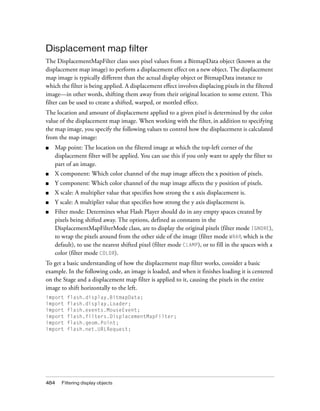 Displacement map filter
The DisplacementMapFilter class uses pixel values from a BitmapData object (known as the
displacement map image) to perform a displacement effect on a new object. The displacement
map image is typically different than the actual display object or BitmapData instance to
which the filter is being applied. A displacement effect involves displacing pixels in the filtered
image—in other words, shifting them away from their original location to some extent. This
filter can be used to create a shifted, warped, or mottled effect.
The location and amount of displacement applied to a given pixel is determined by the color
value of the displacement map image. When working with the filter, in addition to specifying
the map image, you specify the following values to control how the displacement is calculated
from the map image:
■

Map point: The location on the filtered image at which the top-left corner of the
displacement filter will be applied. You can use this if you only want to apply the filter to
part of an image.

■

X component: Which color channel of the map image affects the x position of pixels.

■

Y component: Which color channel of the map image affects the y position of pixels.

■

X scale: A multiplier value that specifies how strong the x axis displacement is.

■

Y scale: A multiplier value that specifies how strong the y axis displacement is.

■

Filter mode: Determines what Flash Player should do in any empty spaces created by
pixels being shifted away. The options, defined as constants in the
DisplacementMapFilterMode class, are to display the original pixels (filter mode IGNORE),
to wrap the pixels around from the other side of the image (filter mode WRAP, which is the
default), to use the nearest shifted pixel (filter mode CLAMP), or to fill in the spaces with a
color (filter mode COLOR).

To get a basic understanding of how the displacement map filter works, consider a basic
example. In the following code, an image is loaded, and when it finishes loading it is centered
on the Stage and a displacement map filter is applied to it, causing the pixels in the entire
image to shift horizontally to the left.
import
import
import
import
import
import

484

flash.display.BitmapData;
flash.display.Loader;
flash.events.MouseEvent;
flash.filters.DisplacementMapFilter;
flash.geom.Point;
flash.net.URLRequest;

Filtering display objects

 