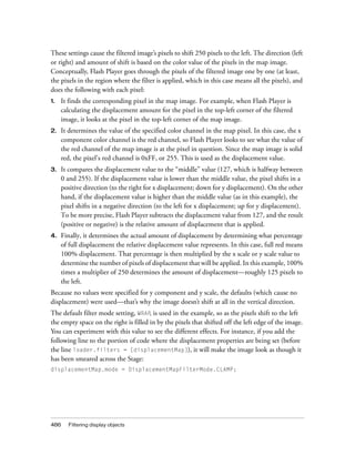 These settings cause the filtered image’s pixels to shift 250 pixels to the left. The direction (left
or right) and amount of shift is based on the color value of the pixels in the map image.
Conceptually, Flash Player goes through the pixels of the filtered image one by one (at least,
the pixels in the region where the filter is applied, which in this case means all the pixels), and
does the following with each pixel:
1.

It finds the corresponding pixel in the map image. For example, when Flash Player is
calculating the displacement amount for the pixel in the top-left corner of the filtered
image, it looks at the pixel in the top-left corner of the map image.

2.

It determines the value of the specified color channel in the map pixel. In this case, the x
component color channel is the red channel, so Flash Player looks to see what the value of
the red channel of the map image is at the pixel in question. Since the map image is solid
red, the pixel’s red channel is 0xFF, or 255. This is used as the displacement value.

3.

It compares the displacement value to the “middle” value (127, which is halfway between
0 and 255). If the displacement value is lower than the middle value, the pixel shifts in a
positive direction (to the right for x displacement; down for y displacement). On the other
hand, if the displacement value is higher than the middle value (as in this example), the
pixel shifts in a negative direction (to the left for x displacement; up for y displacement).
To be more precise, Flash Player subtracts the displacement value from 127, and the result
(positive or negative) is the relative amount of displacement that is applied.

4.

Finally, it determines the actual amount of displacement by determining what percentage
of full displacement the relative displacement value represents. In this case, full red means
100% displacement. That percentage is then multiplied by the x scale or y scale value to
determine the number of pixels of displacement that will be applied. In this example, 100%
times a multiplier of 250 determines the amount of displacement—roughly 125 pixels to
the left.

Because no values were specified for y component and y scale, the defaults (which cause no
displacement) were used—that’s why the image doesn’t shift at all in the vertical direction.
The default filter mode setting, WRAP, is used in the example, so as the pixels shift to the left
the empty space on the right is filled in by the pixels that shifted off the left edge of the image.
You can experiment with this value to see the different effects. For instance, if you add the
following line to the portion of code where the displacement properties are being set (before
the line loader.filters = [displacementMap]), it will make the image look as though it
has been smeared across the Stage:
displacementMap.mode = DisplacementMapFilterMode.CLAMP;

486

Filtering display objects

 