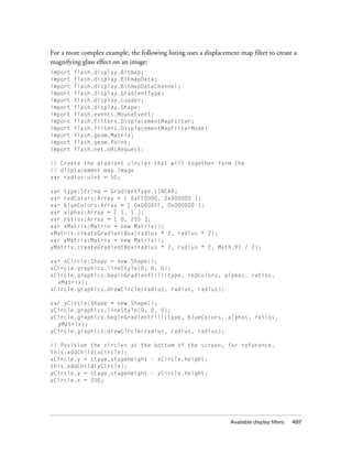 For a more complex example, the following listing uses a displacement map filter to create a
magnifying glass effect on an image:
import
import
import
import
import
import
import
import
import
import
import
import

flash.display.Bitmap;
flash.display.BitmapData;
flash.display.BitmapDataChannel;
flash.display.GradientType;
flash.display.Loader;
flash.display.Shape;
flash.events.MouseEvent;
flash.filters.DisplacementMapFilter;
flash.filters.DisplacementMapFilterMode;
flash.geom.Matrix;
flash.geom.Point;
flash.net.URLRequest;

// Create the gradient circles that will together form the
// displacement map image
var radius:uint = 50;
var type:String = GradientType.LINEAR;
var redColors:Array = [ 0xFF0000, 0x000000 ];
var blueColors:Array = [ 0x0000FF, 0x000000 ];
var alphas:Array = [ 1, 1 ];
var ratios:Array = [ 0, 255 ];
var xMatrix:Matrix = new Matrix();
xMatrix.createGradientBox(radius * 2, radius * 2);
var yMatrix:Matrix = new Matrix();
yMatrix.createGradientBox(radius * 2, radius * 2, Math.PI / 2);
var xCircle:Shape = new Shape();
xCircle.graphics.lineStyle(0, 0, 0);
xCircle.graphics.beginGradientFill(type, redColors, alphas, ratios,
xMatrix);
xCircle.graphics.drawCircle(radius, radius, radius);
var yCircle:Shape = new Shape();
yCircle.graphics.lineStyle(0, 0, 0);
yCircle.graphics.beginGradientFill(type, blueColors, alphas, ratios,
yMatrix);
yCircle.graphics.drawCircle(radius, radius, radius);
// Position the circles at the bottom of the screen, for reference.
this.addChild(xCircle);
xCircle.y = stage.stageHeight - xCircle.height;
this.addChild(yCircle);
yCircle.y = stage.stageHeight - yCircle.height;
yCircle.x = 200;

Available display filters

487

 
