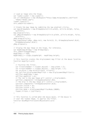 // Load an image onto the Stage.
var loader:Loader = new Loader();
var url:URLRequest = new URLRequest("http://www.helpexamples.com/flash/
images/image1.jpg");
loader.load(url);
this.addChild(loader);
// Create the map image by combining the two gradient circles.
var map:BitmapData = new BitmapData(xCircle.width, xCircle.height, false,
0x7F7F7F);
map.draw(xCircle);
var yMap:BitmapData = new BitmapData(yCircle.width, yCircle.height, false,
0x7F7F7F);
yMap.draw(yCircle);
map.copyChannel(yMap, yMap.rect, new Point(0, 0), BitmapDataChannel.BLUE,
BitmapDataChannel.BLUE);
yMap.dispose();
// Display the map image on the Stage, for reference.
var mapBitmap:Bitmap = new Bitmap(map);
this.addChild(mapBitmap);
mapBitmap.x = 400;
mapBitmap.y = stage.stageHeight - mapBitmap.height;
// This function creates the displacement map filter at the mouse location.
function magnify():void
{
// Position the filter.
var filterX:Number = (loader.mouseX) - (map.width / 2);
var filterY:Number = (loader.mouseY) - (map.height / 2);
var pt:Point = new Point(filterX, filterY);
var xyFilter:DisplacementMapFilter = new DisplacementMapFilter();
xyFilter.mapBitmap = map;
xyFilter.mapPoint = pt;
// The red in the map image will control x displacement.
xyFilter.componentX = BitmapDataChannel.RED;
// The blue in the map image will control y displacement.
xyFilter.componentY = BitmapDataChannel.BLUE;
xyFilter.scaleX = 35;
xyFilter.scaleY = 35;
xyFilter.mode = DisplacementMapFilterMode.IGNORE;
loader.filters = [xyFilter];
}
// This function is called when the mouse moves. If the mouse is
// over the loaded image, it applies the filter.
function moveMagnifier(event:MouseEvent):void
{

488

Filtering display objects

 