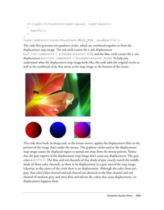 if (loader.hitTestPoint(loader.mouseX, loader.mouseY))
{
magnify();
}
}
loader.addEventListener(MouseEvent.MOUSE_MOVE, moveMagnifier);

The code first generates two gradient circles, which are combined together to form the
displacement map image. The red circle creates the x axis displacement
(xyFilter.componentX = BitmapDataChannel.RED), and the blue circle creates the y axis
displacement (xyFilter.componentY = BitmapDataChannel.BLUE). To help you
understand what the displacement map image looks like, the code adds the original circles as
well as the combined circle that serves as the map image to the bottom of the screen.

The code then loads an image and, as the mouse moves, applies the displacement filter to the
portion of the image that’s under the mouse. The gradient circles used as the displacement
map image causes the displaced region to spread out away from the mouse pointer. Notice
that the gray regions of the displacement map image don’t cause any displacement. The gray
color is 0x7F7F7F. The blue and red channels of that shade of gray exactly match the middle
shade of those color channels, so there is no displacement in a gray area of the map image.
Likewise, in the center of the circle there is no displacement. Although the color there isn’t
gray, that color’s blue channel and red channel are identical to the blue channel and red
channel of medium gray, and since blue and red are the colors that cause displacement, no
displacement happens there.

Available display filters

489

 