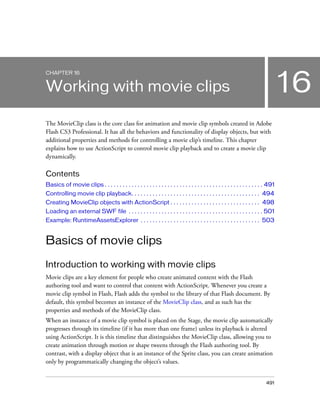 CHAPTER 16

16

Working with movie clips
The MovieClip class is the core class for animation and movie clip symbols created in Adobe
Flash CS3 Professional. It has all the behaviors and functionality of display objects, but with
additional properties and methods for controlling a movie clip’s timeline. This chapter
explains how to use ActionScript to control movie clip playback and to create a movie clip
dynamically.

Contents
Basics of movie clips . . . . . . . . . . . . . . . . . . . . . . . . . . . . . . . . . . . . . . . . . . . . . . . . . . . . . 491
Controlling movie clip playback. . . . . . . . . . . . . . . . . . . . . . . . . . . . . . . . . . . . . . . . . . . 494
Creating MovieClip objects with ActionScript . . . . . . . . . . . . . . . . . . . . . . . . . . . . . . 498
Loading an external SWF file . . . . . . . . . . . . . . . . . . . . . . . . . . . . . . . . . . . . . . . . . . . . . 501
Example: RuntimeAssetsExplorer . . . . . . . . . . . . . . . . . . . . . . . . . . . . . . . . . . . . . . . . 503

Basics of movie clips
Introduction to working with movie clips
Movie clips are a key element for people who create animated content with the Flash
authoring tool and want to control that content with ActionScript. Whenever you create a
movie clip symbol in Flash, Flash adds the symbol to the library of that Flash document. By
default, this symbol becomes an instance of the MovieClip class, and as such has the
properties and methods of the MovieClip class.
When an instance of a movie clip symbol is placed on the Stage, the movie clip automatically
progresses through its timeline (if it has more than one frame) unless its playback is altered
using ActionScript. It is this timeline that distinguishes the MovieClip class, allowing you to
create animation through motion or shape tweens through the Flash authoring tool. By
contrast, with a display object that is an instance of the Sprite class, you can create animation
only by programmatically changing the object’s values.

491

 