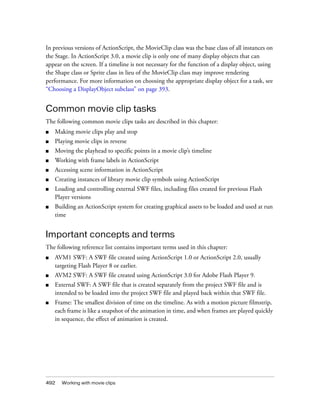 In previous versions of ActionScript, the MovieClip class was the base class of all instances on
the Stage. In ActionScript 3.0, a movie clip is only one of many display objects that can
appear on the screen. If a timeline is not necessary for the function of a display object, using
the Shape class or Sprite class in lieu of the MovieClip class may improve rendering
performance. For more information on choosing the appropriate display object for a task, see
“Choosing a DisplayObject subclass” on page 393.

Common movie clip tasks
The following common movie clips tasks are described in this chapter:
■

Making movie clips play and stop

■

Playing movie clips in reverse

■

Moving the playhead to specific points in a movie clip’s timeline

■

Working with frame labels in ActionScript

■

Accessing scene information in ActionScript

■

Creating instances of library movie clip symbols using ActionScript

■

Loading and controlling external SWF files, including files created for previous Flash
Player versions

■

Building an ActionScript system for creating graphical assets to be loaded and used at run
time

Important concepts and terms
The following reference list contains important terms used in this chapter:
■

AVM1 SWF: A SWF file created using ActionScript 1.0 or ActionScript 2.0, usually
targeting Flash Player 8 or earlier.

■

AVM2 SWF: A SWF file created using ActionScript 3.0 for Adobe Flash Player 9.

■

External SWF: A SWF file that is created separately from the project SWF file and is
intended to be loaded into the project SWF file and played back within that SWF file.

■

Frame: The smallest division of time on the timeline. As with a motion picture filmstrip,
each frame is like a snapshot of the animation in time, and when frames are played quickly
in sequence, the effect of animation is created.

492

Working with movie clips

 